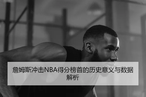 詹姆斯冲击NBA得分榜首的历史意义与数据解析